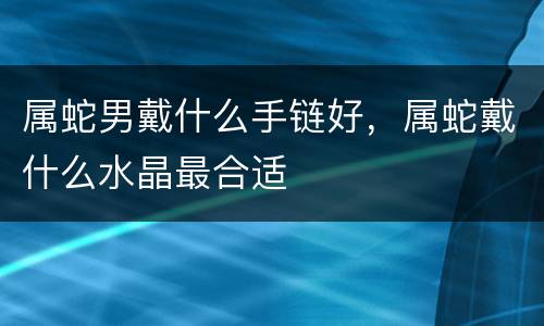 属蛇男戴什么手链好，属蛇戴什么水晶最合适