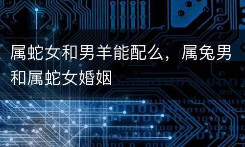 属蛇女和男羊能配么，属兔男和属蛇女婚姻