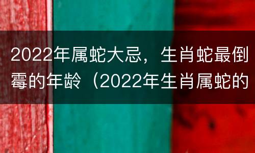 2022年属蛇大忌，生肖蛇最倒霉的年龄（2022年生肖属蛇的人全年运势如何）