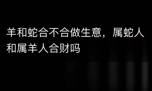 羊和蛇合不合做生意，属蛇人和属羊人合财吗