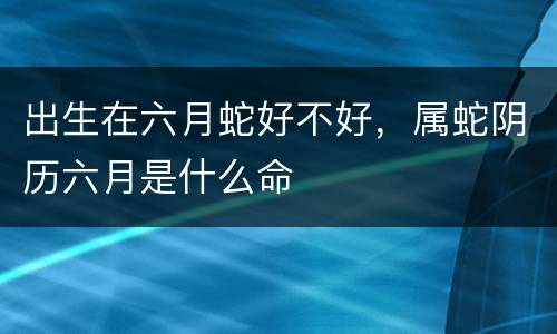 出生在六月蛇好不好，属蛇阴历六月是什么命