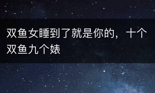 双鱼女睡到了就是你的，十个双鱼九个婊