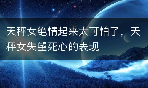 天秤女绝情起来太可怕了，天秤女失望死心的表现