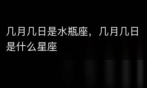 几月几日是水瓶座，几月几日是什么星座