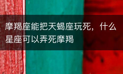 摩羯座能把天蝎座玩死，什么星座可以弄死摩羯