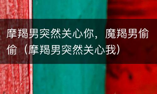 摩羯男突然关心你，魔羯男偷偷（摩羯男突然关心我）