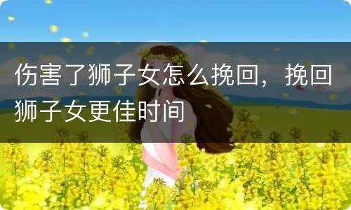 伤害了狮子女怎么挽回，挽回狮子女更佳时间