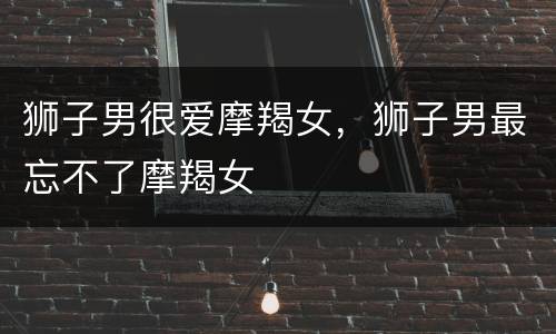 狮子男很爱摩羯女，狮子男最忘不了摩羯女