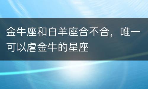 金牛座和白羊座合不合，唯一可以虐金牛的星座
