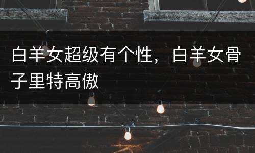 白羊女超级有个性，白羊女骨子里特高傲