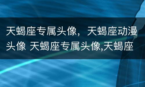 天蝎座专属头像，天蝎座动漫头像 天蝎座专属头像,天蝎座动漫头像男