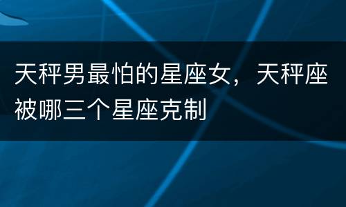 天秤男最怕的星座女，天秤座被哪三个星座克制