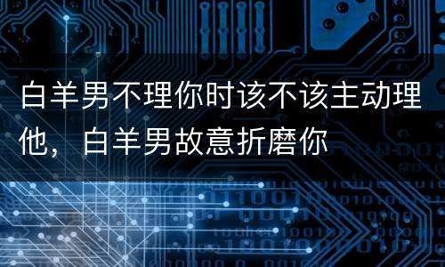 白羊男不理你时该不该主动理他，白羊男故意折磨你