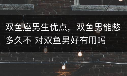 双鱼座男生优点，双鱼男能憋多久不 对双鱼男好有用吗