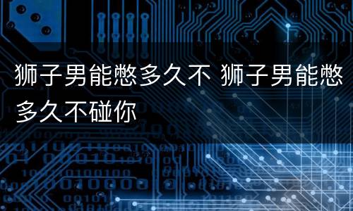 狮子男能憋多久不 狮子男能憋多久不碰你