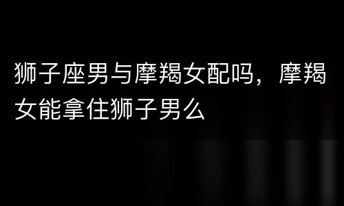 狮子座男与摩羯女配吗，摩羯女能拿住狮子男么