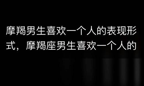 摩羯男生喜欢一个人的表现形式，摩羯座男生喜欢一个人的表现