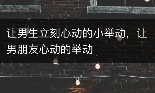 让男生立刻心动的小举动，让男朋友心动的举动