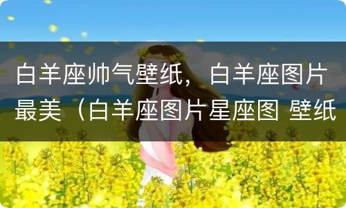 白羊座帅气壁纸，白羊座图片最美（白羊座图片星座图 壁纸）