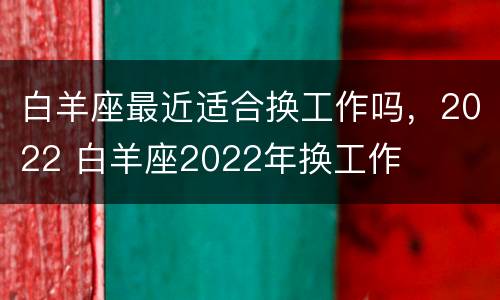 白羊座最近适合换工作吗，2022 白羊座2022年换工作