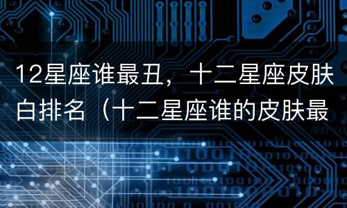 12星座谁最丑，十二星座皮肤白排名（十二星座谁的皮肤最白排名）
