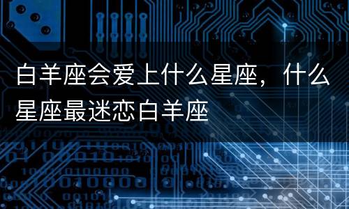 白羊座会爱上什么星座，什么星座最迷恋白羊座