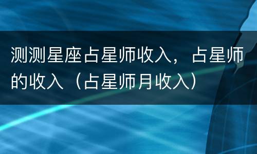 测测星座占星师收入，占星师的收入（占星师月收入）
