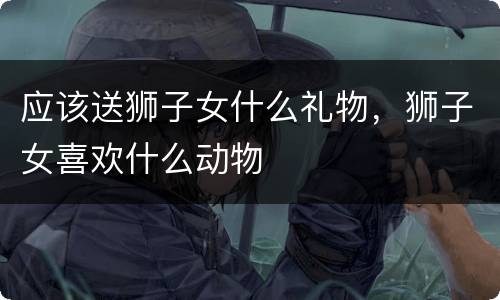 应该送狮子女什么礼物，狮子女喜欢什么动物