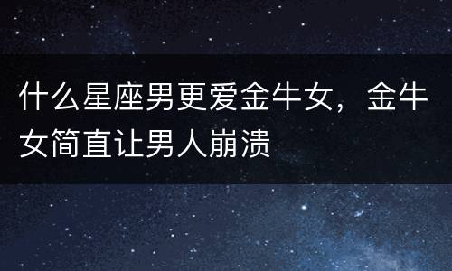 什么星座男更爱金牛女，金牛女简直让男人崩溃