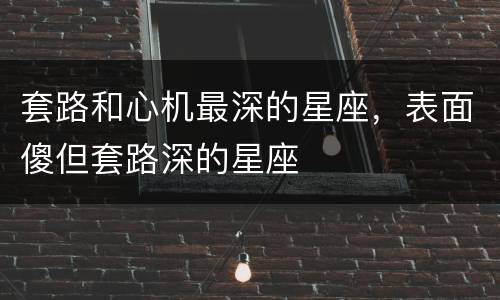 套路和心机最深的星座，表面傻但套路深的星座