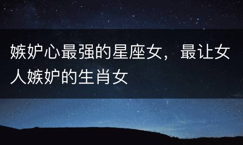 嫉妒心最强的星座女，最让女人嫉妒的生肖女
