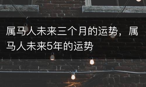 属马人未来三个月的运势，属马人未来5年的运势