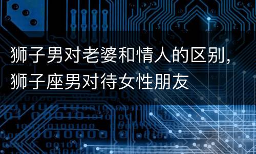 狮子男对老婆和情人的区别，狮子座男对待女性朋友