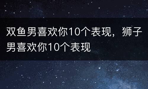双鱼男喜欢你10个表现，狮子男喜欢你10个表现