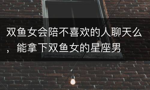 双鱼女会陪不喜欢的人聊天么，能拿下双鱼女的星座男