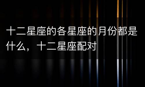 十二星座的各星座的月份都是什么，十二星座配对