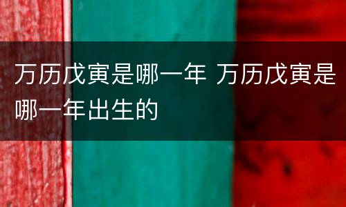 万历戊寅是哪一年 万历戊寅是哪一年出生的