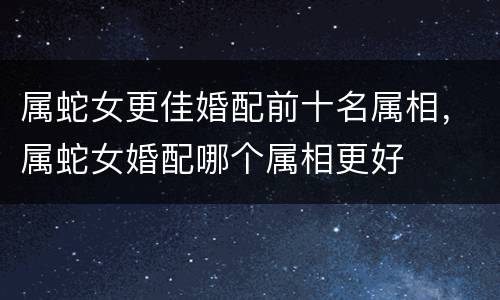 属蛇女更佳婚配前十名属相，属蛇女婚配哪个属相更好