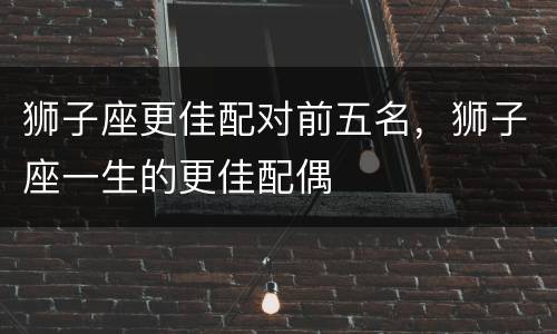 狮子座更佳配对前五名，狮子座一生的更佳配偶