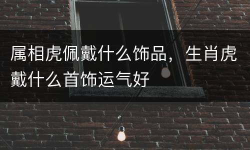 属相虎佩戴什么饰品，生肖虎戴什么首饰运气好