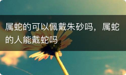 属蛇的可以佩戴朱砂吗，属蛇的人能戴蛇吗
