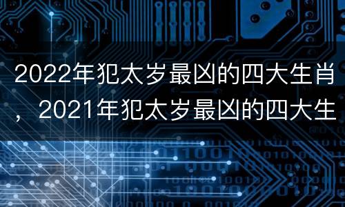 2022年犯太岁最凶的四大生肖，2021年犯太岁最凶的四大生肖是什么？
