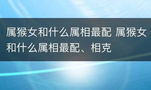 属猴女和什么属相最配 属猴女和什么属相最配、相克