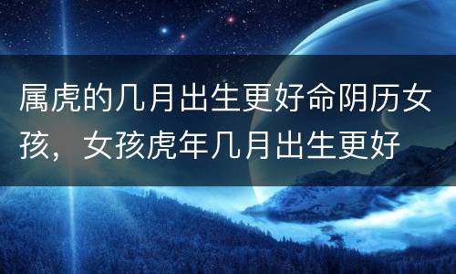 属虎的几月出生更好命阴历女孩，女孩虎年几月出生更好