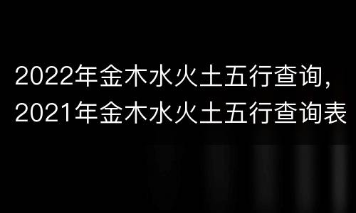 2022年金木水火土五行查询，2021年金木水火土五行查询表