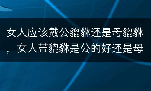 女人应该戴公貔貅还是母貔貅，女人带貔貅是公的好还是母的好