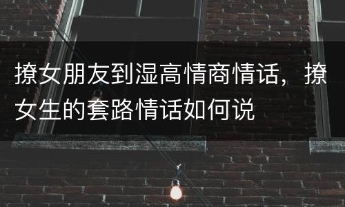 撩女朋友到湿高情商情话，撩女生的套路情话如何说