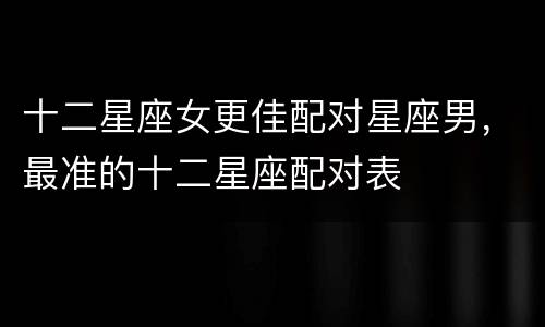 十二星座女更佳配对星座男，最准的十二星座配对表