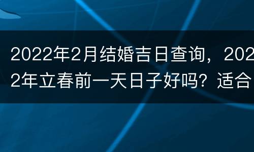 2022年2月结婚吉日查询，2022年立春前一天日子好吗？适合用作结婚