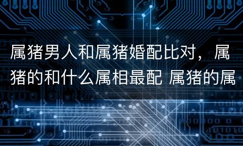 属猪男人和属猪婚配比对，属猪的和什么属相最配 属猪的属相婚配表